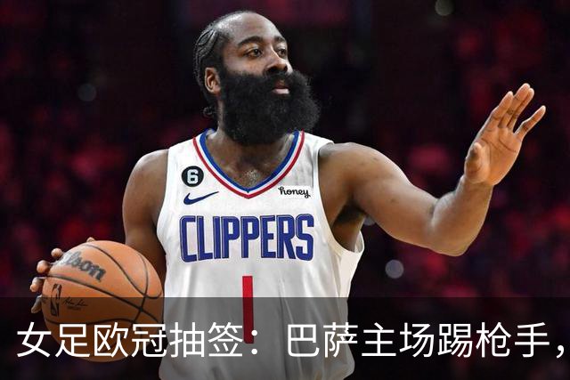 女足欧冠抽签：巴萨主场踢枪手，拜仁连战巴萨巴黎皇马曼城